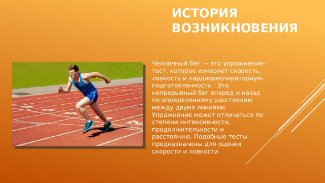 История возникновения Челночный бег — это упражнение-тест, которое измеряет скорость, ловкость и кардиореспираторную подготовленность . Это непрерывный бег вперед и назад по определенному расстоянию между двумя линиями. Упражнение может отличаться по степени интенсивности, продолжительности и расстоянию. Подобные тесты предназначены для оценки скорости и ловкости  