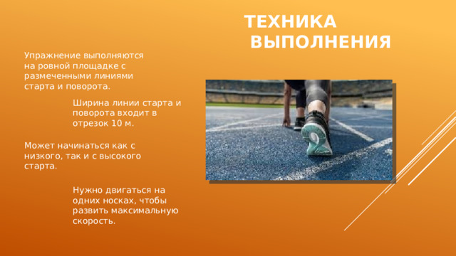 Техника  выполнения Упражнение выполняются на ровной площадке с размеченными линиями старта и поворота. Ширина линии старта и поворота входит в отрезок 10 м. Может начинаться как с низкого, так и с высокого старта. Нужно двигаться на одних носках, чтобы развить максимальную скорость. 