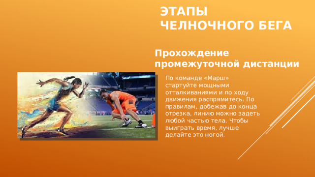 Этапы  челночного бега Прохождение промежуточной дистанции По команде «Марш» стартуйте мощными отталкиваниями и по ходу движения распрямитесь. По правилам, добежав до конца отрезка, линию можно задеть любой частью тела. Чтобы выиграть время, лучше делайте это ногой. 