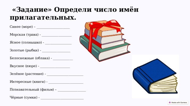  «Задание» Определи число имён прилагательных. Синее (море) – ____________________ Морская (трава) - __________________ Ясное (солнышко) - ________________ Золотые (рыбки) - _________________ Белоснежные (облака) - ____________ Вкусное (пюре) - __________________ Зелёное (растение) - ______________________ Интересные (книги) - _____________________ Познавательный (фильм) – _________________ Чёрные (сумки) - __________________________ 
