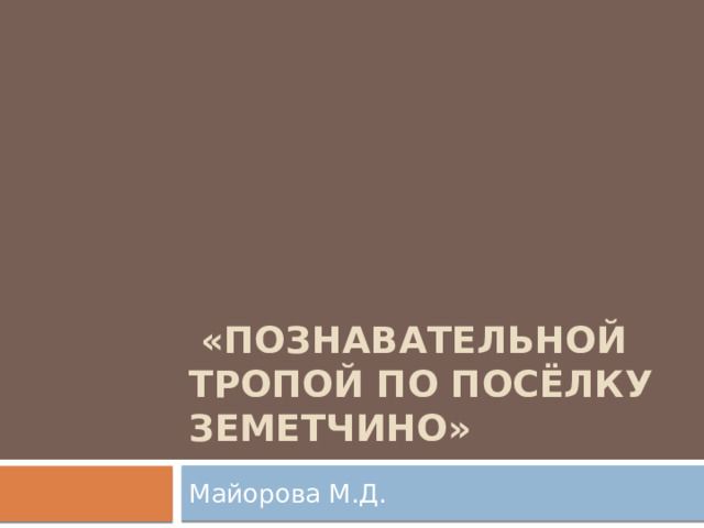   «Познавательной тропой по посёлку Земетчино» Майорова М.Д. 