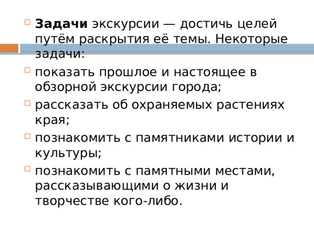 Задачи  экскурсии — достичь целей путём раскрытия её темы. Некоторые задачи: показать прошлое и настоящее в обзорной экскурсии города;  рассказать об охраняемых растениях края;  познакомить с памятниками истории и культуры;  познакомить с памятными местами, рассказывающими о жизни и творчестве кого-либо.  