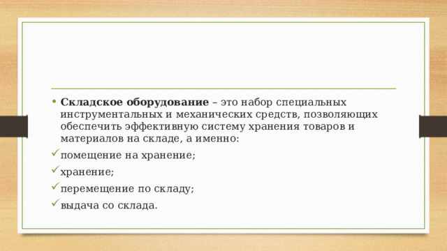Складское оборудование  – это набор специальных инструментальных и механических средств, позволяющих обеспечить эффективную систему хранения товаров и материалов на складе, а именно: помещение на хранение; хранение; перемещение по складу; выдача со склада. 