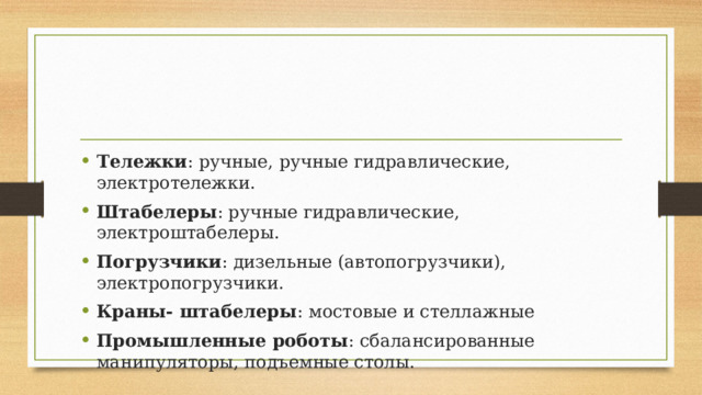 Тележки : ручные, ручные гидравлические, электротележки. Штабелеры : ручные гидравлические, электроштабелеры. Погрузчики : дизельные (автопогрузчики), электропогрузчики. Краны- штабелеры : мостовые и стеллажные Промышленные роботы : сбалансированные манипуляторы, подъемные столы. 