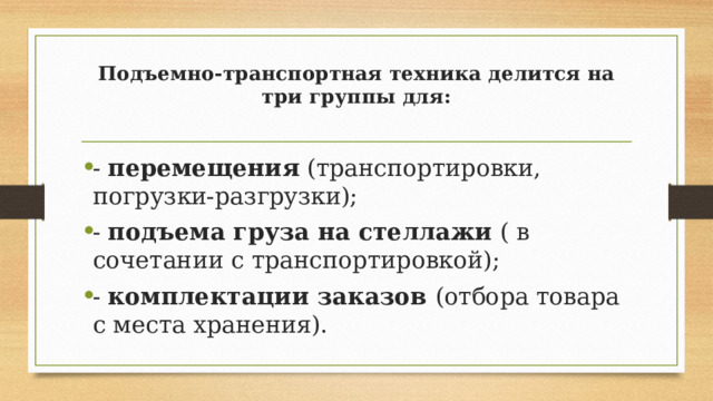 Подъемно-транспортная техника делится на три группы для:   - перемещения (транспортировки, погрузки-разгрузки); - подъема груза на стеллажи ( в сочетании с транспортировкой); - комплектации заказов (отбора товара с места хранения). 