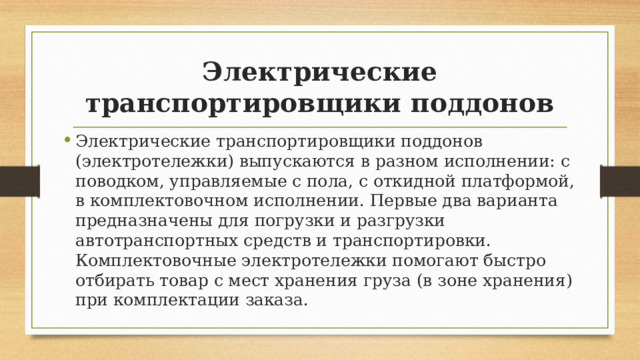 Электрические транспортировщики поддонов Электрические транспортировщики поддонов (электротележки) выпускаются в разном исполнении: с поводком, управляемые с пола, с откидной платформой, в комплектовочном исполнении. Первые два варианта предназначены для погрузки и разгрузки автотранспортных средств и транспортировки. Комплектовочные электротележки помогают быстро отбирать товар с мест хранения груза (в зоне хранения) при комплектации заказа. 