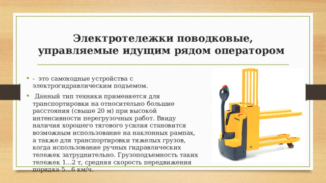 Электротележки поводковые, управляемые идущим рядом оператором - это самоходные устройства с электрогидравлическим подъемом.  Данный тип техники применяется для транспортировки на относительно большие расстояния (свыше 20 м) при высокой интенсивности перегрузочных работ. Ввиду наличия хорошего тягового усилия становится возможным использование на наклонных рампах, а также для транспортировки тяжелых грузов, когда использование ручных гидравлических тележек затруднительно. Грузоподъемность таких тележек 1...2 т, средняя скорость передвижения порядка 5…6 км/ч. 