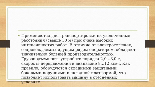 Применяются для транспортировки на увеличенные расстояния (свыше 30 м) при очень высоких интенсивностях работ. В отличие от электротележек, сопровождаемых идущим рядом оператором, обладают значительно большей производительностью. Грузоподъемность устройств порядка 2,0...3,0 т, скорость передвижения в диапазоне 8...12 км/ч. Как правило, оборудуются складными защитными боковыми поручнями и складной платформой, что позволяет использовать машину в стесненных условиях. 
