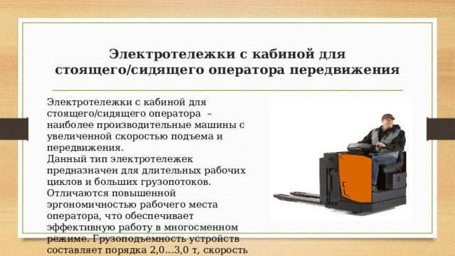 Электротележки с кабиной для стоящего/сидящего оператора передвижения Электротележки с кабиной для стоящего/сидящего оператора – наиболее производительные машины с увеличенной скоростью подъема и передвижения. Данный тип электротележек предназначен для длительных рабочих циклов и больших грузопотоков. Отличаются повышенной эргономичностью рабочего места оператора, что обеспечивает эффективную работу в многосменном режиме. Грузоподъемность устройств составляет порядка 2,0...3,0 т, скорость передвижения может достигать 12…14 км/ч. 
