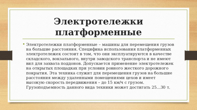 Электротележки платформенные Электротележки платформенные – машины для перемещения грузов на большие расстояния. Специфика использования платформенных электротележек состоит в том, что они эксплуатируются в качестве складского, вокзального, внутри заводского транспорта и не имеют вил для захвата поддонов. Допускается применение электротележек на открытых площадках при условии ровного жесткого дорожного покрытия. Эта техника служит для перемещения грузов на большие расстояния между удаленными помещениями цехов и имеет высокую скорость передвижения – до 15 км/ч с грузом. Грузоподъемность данного вида техники может достигать 25...30 т. 