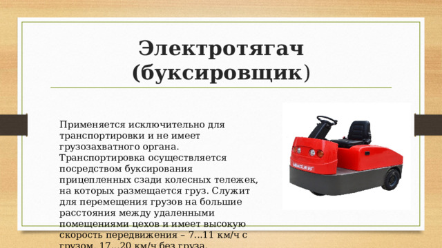 Электротягач (буксировщик ) Применяется исключительно для транспортировки и не имеет грузозахватного органа. Транспортировка осуществляется посредством буксирования прицепленных сзади колесных тележек, на которых размещается груз. Служит для перемещения грузов на большие расстояния между удаленными помещениями цехов и имеет высокую скорость передвижения – 7...11 км/ч с грузом, 17...20 км/ч без груза. 