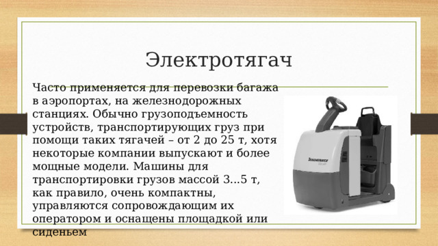 Электротягач Часто применяется для перевозки багажа в аэропортах, на железнодорожных станциях. Обычно грузоподъемность устройств, транспортирующих груз при помощи таких тягачей – от 2 до 25 т, хотя некоторые компании выпускают и более мощные модели. Машины для транспортировки грузов массой 3...5 т, как правило, очень компактны, управляются сопровождающим их оператором и оснащены площадкой или сиденьем 