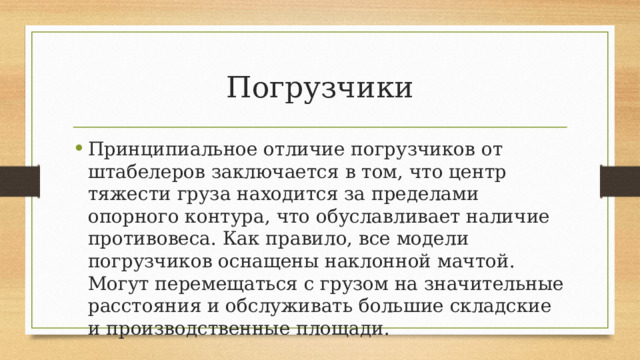 Погрузчики Принципиальное отличие погрузчиков от штабелеров заключается в том, что центр тяжести груза находится за пределами опорного контура, что обуславливает наличие противовеса. Как правило, все модели погрузчиков оснащены наклонной мачтой. Могут перемещаться с грузом на значительные расстояния и обслуживать большие складские и производственные площади. 