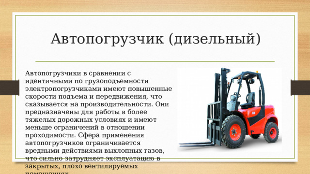 Автопогрузчик (дизельный) Автопогрузчики в сравнении с идентичными по грузоподъемности электропогрузчиками имеют повышенные скорости подъема и передвижения, что сказывается на производительности. Они предназначены для работы в более тяжелых дорожных условиях и имеют меньше ограничений в отношении проходимости. Сфера применения автопогрузчиков ограничивается вредными действиями выхлопных газов, что сильно затрудняет эксплуатацию в закрытых, плохо вентилируемых помещениях. 