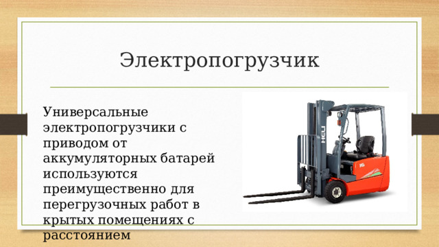Электропогрузчик Универсальные электропогрузчики с приводом от аккумуляторных батарей используются преимущественно для перегрузочных работ в крытых помещениях с расстоянием транспортирования порядка 100–120 м. 