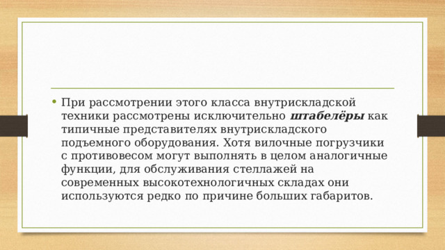 При рассмотрении этого класса внутрискладской техники рассмотрены исключительно штабелёры как типичные представителях внутрискладского подъемного оборудования. Хотя вилочные погрузчики с противовесом могут выполнять в целом аналогичные функции, для обслуживания стеллажей на современных высокотехнологичных складах они используются редко по причине больших габаритов. 