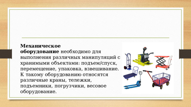 Механическое оборудование  необходимо для выполнения различных манипуляций с хранимыми объектами: подъем/спуск, перемещение, упаковка, взвешивание. К такому оборудованию относятся различные краны, тележки, подъемники, погрузчики, весовое оборудование. 