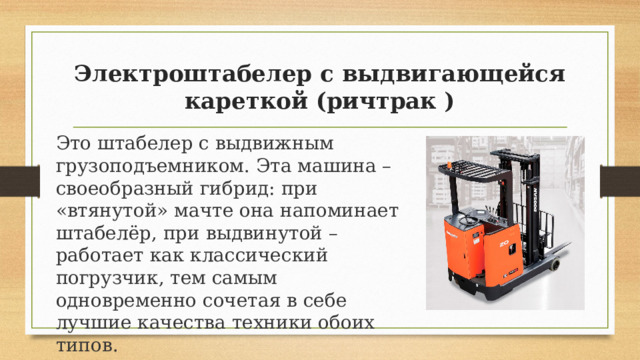 Электроштабелер с выдвигающейся кареткой (ричтрак ) Это штабелер с выдвижным грузоподъемником. Эта машина – своеобразный гибрид: при «втянутой» мачте она напоминает штабелёр, при выдвинутой – работает как классический погрузчик, тем самым одновременно сочетая в себе лучшие качества техники обоих типов. 