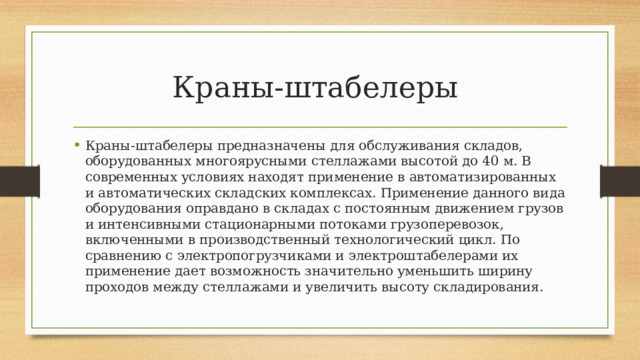 Краны-штабелеры Краны-штабелеры предназначены для обслуживания складов, оборудованных многоярусными стеллажами высотой до 40 м. В современных условиях находят применение в автоматизированных и автоматических складских комплексах. Применение данного вида оборудования оправдано в складах с постоянным движением грузов и интенсивными стационарными потоками грузоперевозок, включенными в производственный технологический цикл. По сравнению с электропогрузчиками и электроштабелерами их применение дает возможность значительно уменьшить ширину проходов между стеллажами и увеличить высоту складирования. 