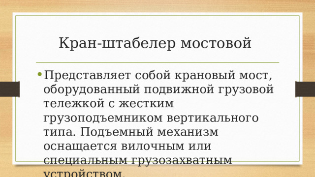 Кран-штабелер мостовой Представляет собой крановый мост, оборудованный подвижной грузовой тележкой с жестким грузоподъемником вертикального типа. Подъемный механизм оснащается вилочным или специальным грузозахватным устройством. 