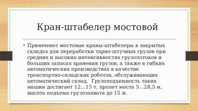 Кран-штабелер мостовой Применяют мостовые краны-штабелеры в закрытых складах для переработки тарно-штучных грузов при средних и высоких интенсивностях грузопотоков и больших запасах хранения грузов, а также в гибких автоматических производствах в качестве транспортно-складских роботов, обслуживающих автоматический склад. Грузоподъемность таких машин достигает 12…15 т, пролет моста 5…28,5 м, высота подъема грузозахвата до 15 м. 
