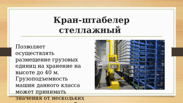 Кран-штабелер стеллажный Позволяет осуществлять размещение грузовых единиц на хранение на высоте до 40 м. Грузоподъемность машин данного класса может принимать значения от нескольких сотен килограмм до 7 т. 
