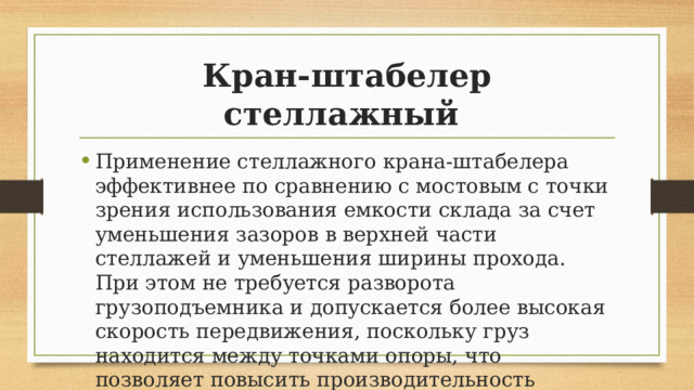 Кран-штабелер стеллажный Применение стеллажного крана-штабелера эффективнее по сравнению с мостовым с точки зрения использования емкости склада за счет уменьшения зазоров в верхней части стеллажей и уменьшения ширины прохода. При этом не требуется разворота грузоподъемника и допускается более высокая скорость передвижения, поскольку груз находится между точками опоры, что позволяет повысить производительность данного оборудования. 