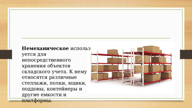 Немеханическое  используется для непосредственного хранения объектов складского учета. К нему относятся различные стеллажи, полки, ящики, поддоны, контейнеры и другие емкости и платформы. 