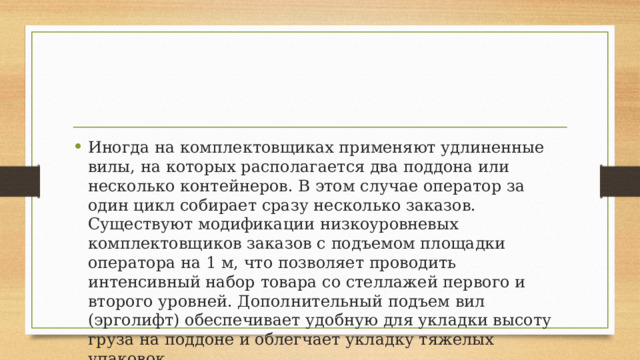 Иногда на комплектовщиках применяют удлиненные вилы, на которых располагается два поддона или несколько контейнеров. В этом случае оператор за один цикл собирает сразу несколько заказов. Существуют модификации низкоуровневых комплектовщиков заказов с подъемом площадки оператора на 1 м, что позволяет проводить интенсивный набор товара со стеллажей первого и второго уровней. Дополнительный подъем вил (эрголифт) обеспечивает удобную для укладки высоту груза на поддоне и облегчает укладку тяжелых упаковок. 