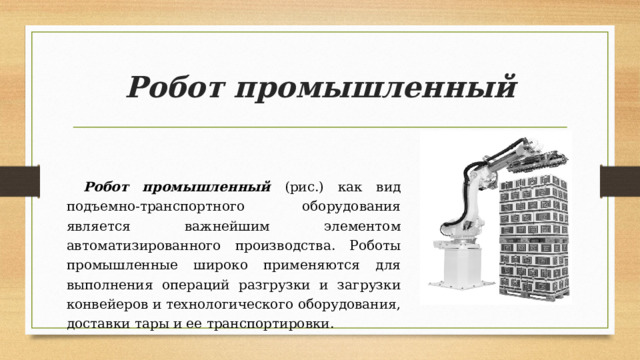 Робот промышленный Робот промышленный (рис.) как вид подъемно-транспортного оборудования является важнейшим элементом автоматизированного производства. Роботы промышленные широко применяются для выполнения операций разгрузки и загрузки конвейеров и технологического оборудования, доставки тары и ее транспортировки. 