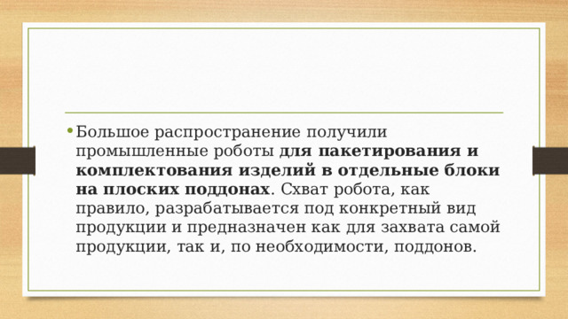 Большое распространение получили промышленные роботы для пакетирования и комплектования изделий в отдельные блоки на плоских поддонах . Схват робота, как правило, разрабатывается под конкретный вид продукции и предназначен как для захвата самой продукции, так и, по необходимости, поддонов. 