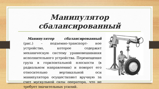Манипулятор сбалансированный Манипулятор сбалансированный (рис.) – подъемно-транспорт- ное устройство, которое содержит механическую систему уравновешивания исполнительного устройства. Перемещение груза в горизонтальной плоскости (в радиальном направлении) и поворот его относительно вертикальной оси манипулятора осуществляют вручную за счет мускульной силы оператора, что не требует значительных усилий. 
