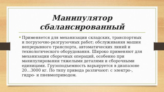 Манипулятор сбалансированный Применяется для механизации складских, транспортных и погрузочно-разгрузочных работ; обслуживания машин непрерывного транспорта, автоматических линий и технологического оборудования. Широко применяют для механизации сборочных операций, особенно при манипулировании тяжелыми деталями и сборочными единицами. Грузоподъемность варьируется в диапазоне 20…3000 кг. По типу привода различают: с электро-, гидро- и пневмоприводом. 