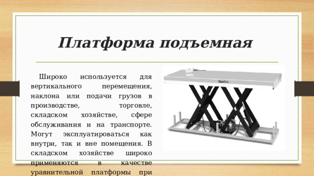 Платформа подъемная  Широко используется для вертикального перемещения, наклона или подачи грузов в производстве, торговле, складском хозяйстве, сфере обслуживания и на транспорте. Могут эксплуатироваться как внутри, так и вне помещения. В складском хозяйстве широко применяются в качестве уравнительной платформы при погрузке/разгрузке с борта автотранспорта. 