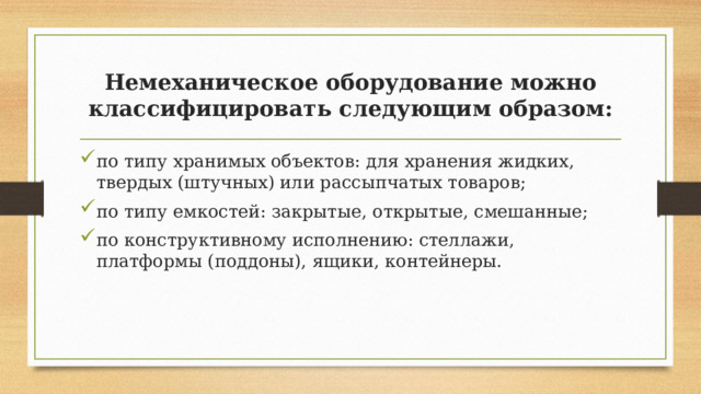Немеханическое оборудование можно классифицировать следующим образом: по типу хранимых объектов: для хранения жидких, твердых (штучных) или рассыпчатых товаров; по типу емкостей: закрытые, открытые, смешанные; по конструктивному исполнению: стеллажи, платформы (поддоны), ящики, контейнеры. 