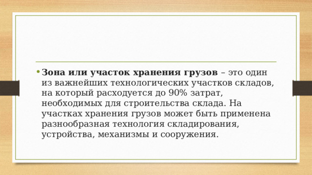 Зона или участок хранения грузов – это один из важнейших технологических участков складов, на который расходуется до 90% затрат, необходимых для строительства склада. На участках хранения грузов может быть применена разнообразная технология складирования, устройства, механизмы и сооружения. 