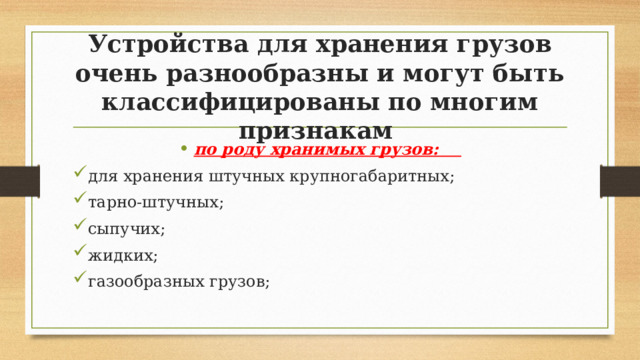 Устройства для хранения грузов очень разнообразны и могут быть классифицированы по многим признакам по роду хранимых грузов: для хранения штучных крупногабаритных; тарно-штучных; сыпучих; жидких; газообразных грузов; 