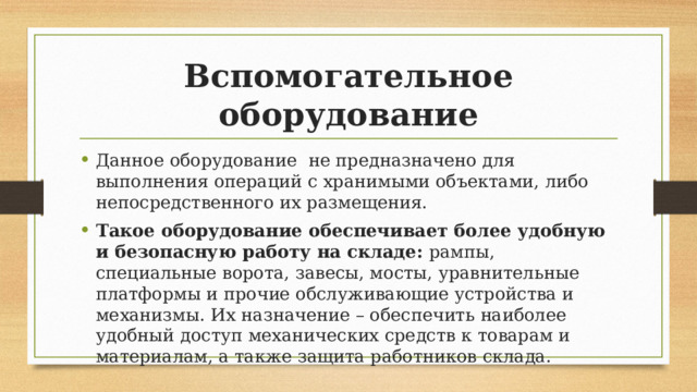 Вспомогательное оборудование Данное оборудование не предназначено для выполнения операций с хранимыми объектами, либо непосредственного их размещения. Такое оборудование обеспечивает более удобную и безопасную работу на складе:  рампы, специальные ворота, завесы, мосты, уравнительные платформы и прочие обслуживающие устройства и механизмы. Их назначение – обеспечить наиболее удобный доступ механических средств к товарам и материалам, а также защита работников склада. 