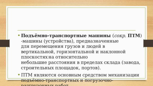 Подъёмно-транспортные машины  ( сокр.   ПТМ ) -машины (устройства), предназначенные для перемещения грузов и людей в вертикальной, горизонтальной и наклонной плоскостях  на относительно небольшие расстояния в пределах склада (завода, строительных площадок, портов). ПТМ являются основным средством механизации подъёмно-транспортных и погрузочно-разгрузочных работ. 
