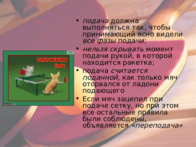 подача должна выполняться так, чтобы принимающий ясно видели все фазы подачи; нельзя скрывать момент подачи рукой, в которой находится ракетка; подача считается поданной , как только мяч оторвался от ладони подающего Если мяч зацепил при подаче сетку, но при этом все остальные правила были соблюдены, объявляется «переподача»  