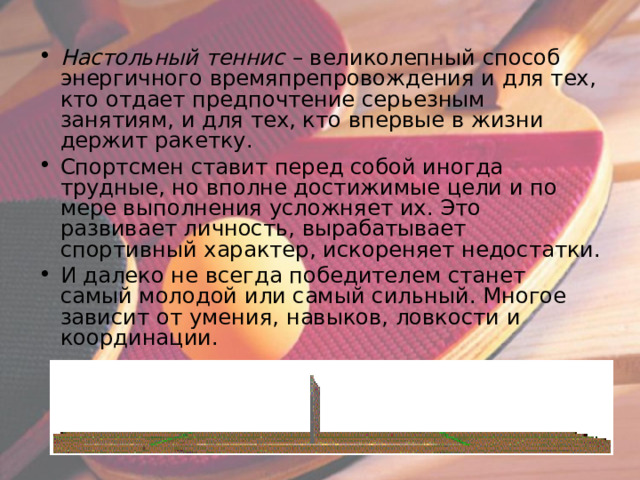 Настольный теннис – великолепный способ энергичного времяпрепровождения и для тех, кто отдает предпочтение серьезным занятиям, и для тех, кто впервые в жизни держит ракетку. Спортсмен ставит перед собой иногда трудные, но вполне достижимые цели и по мере выполнения усложняет их. Это развивает личность, вырабатывает спортивный характер, искореняет недостатки. И далеко не всегда победителем станет самый молодой или самый сильный. Многое зависит от умения, навыков, ловкости и координации.   