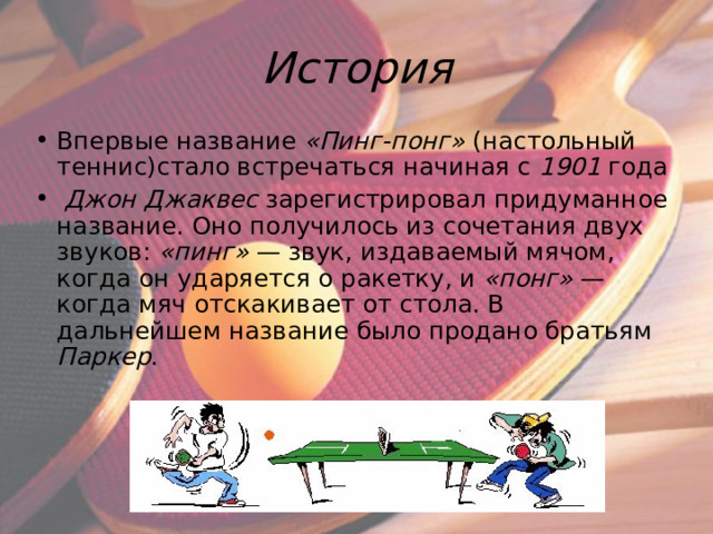 История Впервые название «Пинг-понг» (настольный теннис)стало встречаться начиная с 1901 года  Джон Джаквес зарегистрировал придуманное название. Оно получилось из сочетания двух звуков: «пинг»  — звук, издаваемый мячом, когда он ударяется о ракетку, и «понг»  — когда мяч отскакивает от стола. В дальнейшем название было продано братьям Паркер . 
