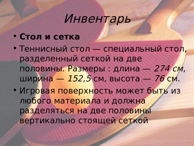Инвентарь Стол и сетка Теннисный стол — специальный стол, разделенный сеткой на две половины. Размеры : длина — 274 см , ширина — 152,5  см, высота — 76  см. Игровая поверхность может быть из любого материала и должна разделяться на две половины вертикально стоящей сеткой  