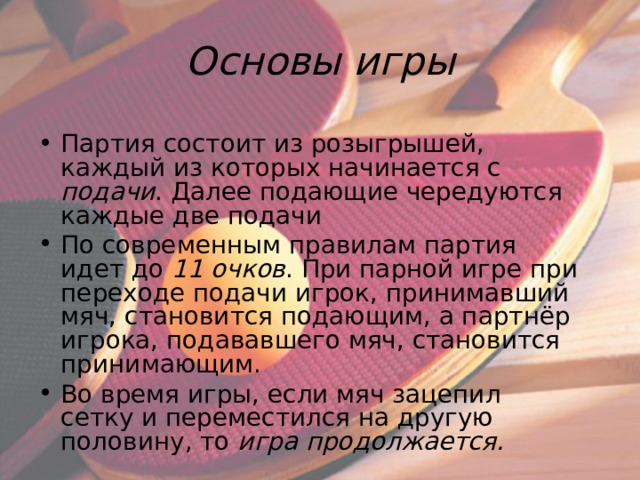Основы игры Партия состоит из розыгрышей, каждый из которых начинается с подачи . Далее подающие чередуются каждые две подачи По современным правилам партия идет до 11 очков . При парной игре при переходе подачи игрок, принимавший мяч, становится подающим, а партнёр игрока, подававшего мяч, становится принимающим. Во время игры, если мяч зацепил сетку и переместился на другую половину, то игра продолжается.  