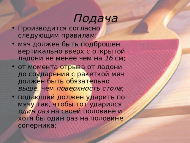 Подача Производится согласно следующим правилам: мяч должен быть подброшен вертикально вверх с открытой ладони не менее чем на 16  см; от момента отрыва от ладони до соударения с ракеткой мяч должен быть обязательно выше , чем поверхность стола ; подающий должен ударить по мячу так, чтобы тот ударился один раз на своей половине и хотя бы один раз на половине соперника;  