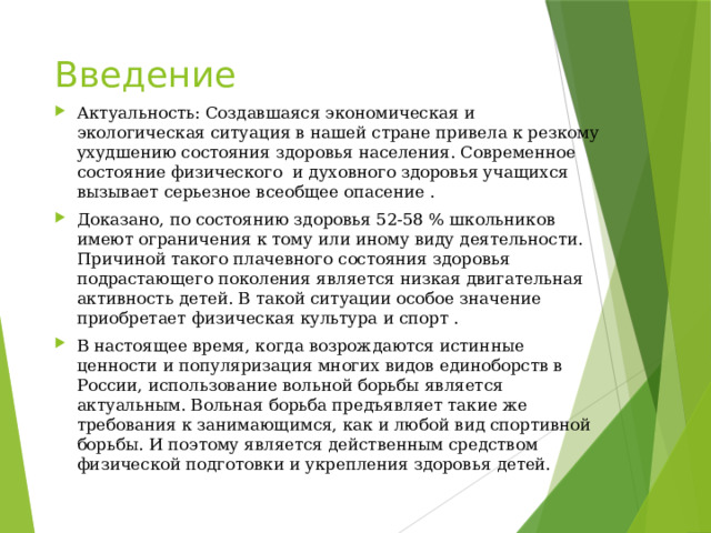Введение Актуальность: Создавшаяся экономическая и экологическая ситуация в нашей стране привела к резкому ухудшению состояния здоровья населения. Современное состояние физического и духовного здоровья учащихся вызывает серьезное всеобщее опасение . Доказано, по состоянию здоровья 52-58 % школьников имеют ограничения к тому или иному виду деятельности. Причиной такого плачевного состояния здоровья подрастающего поколения является низкая двигательная активность детей. В такой ситуации особое значение приобретает физическая культура и спорт . В настоящее время, когда возрождаются истинные ценности и популяризация многих видов единоборств в России, использование вольной борьбы является актуальным. Вольная борьба предъявляет такие же требования к занимающимся, как и любой вид спортивной борьбы. И поэтому является действенным средством физической подготовки и укрепления здоровья детей. 