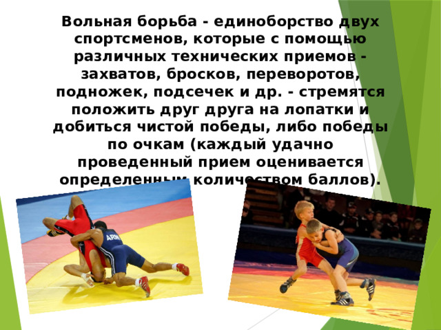 Вольная борьба - единоборство двух спортсменов, которые с помощью различных технических приемов - захватов, бросков, переворотов, подножек, подсечек и др. - стремятся положить друг друга на лопатки и добиться чистой победы, либо победы по очкам (каждый удачно проведенный прием оценивается определенным количеством баллов).   