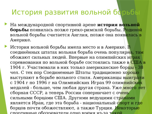История развития вольной борьбы На международной спортивной арене история вольной борьбы появилась позже греко-римской борьбы. Родиной вольной борьбы считается Англия, позже она появилась в Америке. История вольной борьбы имела место и в Америке. В соединённых штатах вольная борьба очень популярна, там обожают сильных людей. Впервые на олимпийских играх соревнования по вольной борьбе состоялись также в США в 1904 г. Участвовали в них только американские борцы - 38 чел. С тех пор Соединенные Штаты традиционно хорошо выступают в борьбе вольного стиля. Американцы выиграли с 1904 г по 1996 г на Олимпийских Играх 99 олимпийских медалей - больше, чем любая другая страна. Уже много лет сборная СССР, а теперь России соперничает с очень сильными борцами США. Другими ведущими странами является Иран, где эта борьба - национальный спорт и где борцов почти обожествляют, а также Турция. Некоторые спортивные обозреватели одно время из-за такой популярности вольной борьбы в мире высказывали даже опасение, что МОК может исключить греко-римскую борьбу из программы Олимпийских игр.   