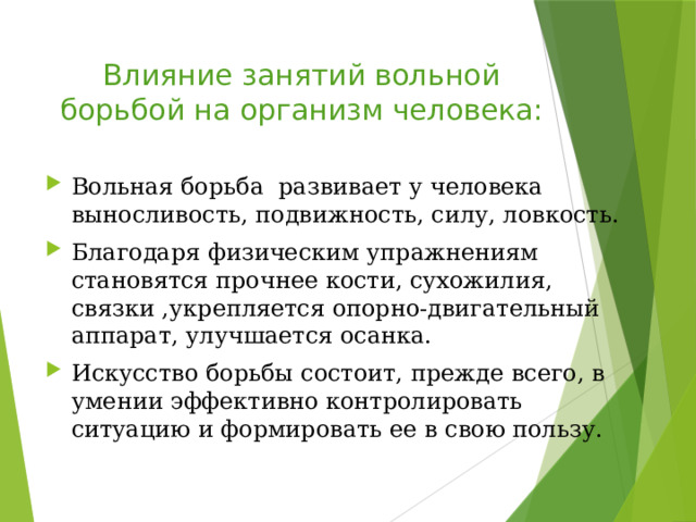 Влияние занятий вольной борьбой на организм человека: Вольная борьба развивает у человека выносливость, подвижность, силу, ловкость. Благодаря физическим упражнениям становятся прочнее кости, сухожилия, связки ,укрепляется опорно-двигательный аппарат, улучшается осанка. Искусство борьбы состоит, прежде всего, в умении эффективно контролировать ситуацию и формировать ее в свою пользу. 
