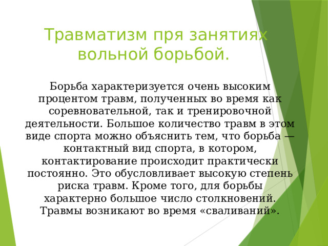 Травматизм пря занятиях вольной борьбой. Борьба характеризуется очень высоким процентом травм, полученных во время как соревновательной, так и тренировочной деятельности. Большое количество травм в этом виде спорта можно объяснить тем, что борьба — контактный вид спорта, в котором, контактирование происходит практически постоянно. Это обусловливает высокую степень риска травм. Кроме того, для борьбы характерно большое число столкновений. Травмы возникают во время «сваливаний». 
